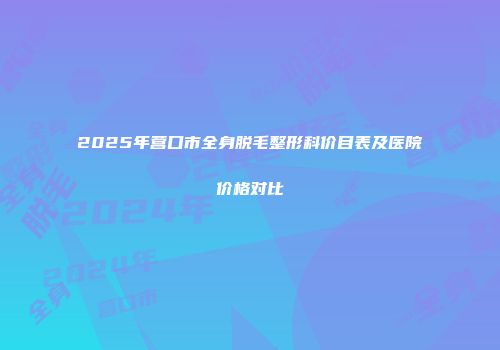 2025年营口市全身脱毛整形科价目表及医院价格对比