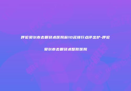 呼伦贝尔市去眼袋术医院前10名排行点评出炉-呼伦贝尔市去眼袋术整形医院