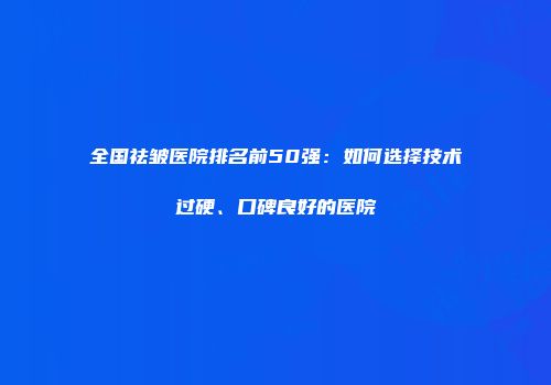 全国祛皱医院排名前50强：如何选择技术过硬、口碑良好的医院