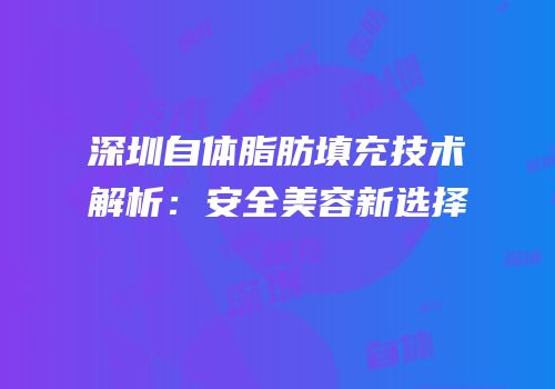 深圳自体脂肪填充技术解析：安全美容新选择
