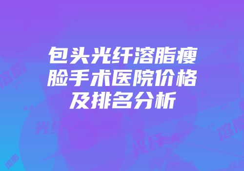 包头光纤溶脂瘦脸手术医院价格及排名分析