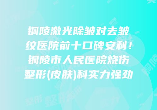 铜陵激光除皱对去皱纹医院前十口碑安利！铜陵市人民医院烧伤整形(皮肤)科实力强劲