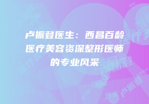 卢振登医生：西昌百龄医疗美容资深整形医师的专业风采