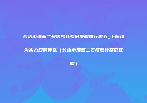 长治市瑞蓝二号瘦脸针整形医院排行前五_上榜均为实力口碑评选（长治市瑞蓝二号瘦脸针整形医院）