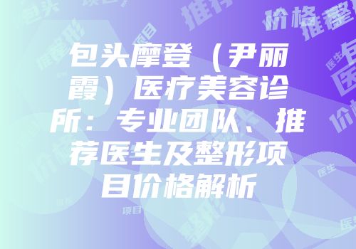 包头摩登（尹丽霞）医疗美容诊所：专业团队、推荐医生及整形项目价格解析