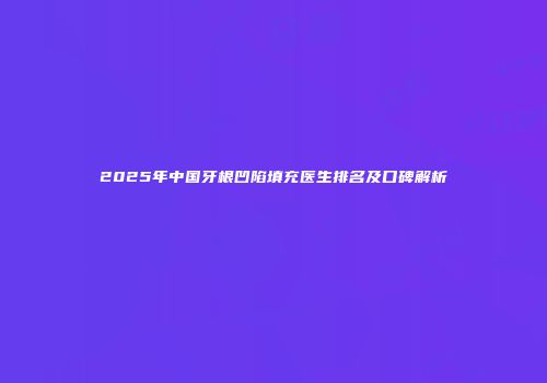2025年中国牙根凹陷填充医生排名及口碑解析