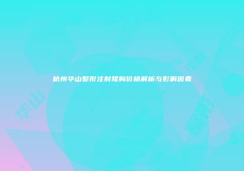 杭州华山整形注射隆胸价格解析与影响因素