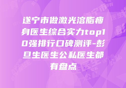 遂宁市做激光溶脂瘦身医生综合实力top10强排行口碑测评-彭旦生医生公私医生都有盘点