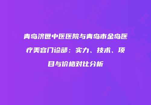 青岛济世中医医院与青岛市金岛医疗美容门诊部：实力、技术、项目与价格对比分析