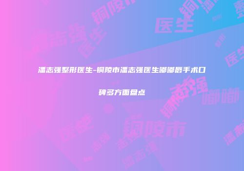 潘志强整形医生-铜陵市潘志强医生嘟嘟唇手术口碑多方面盘点