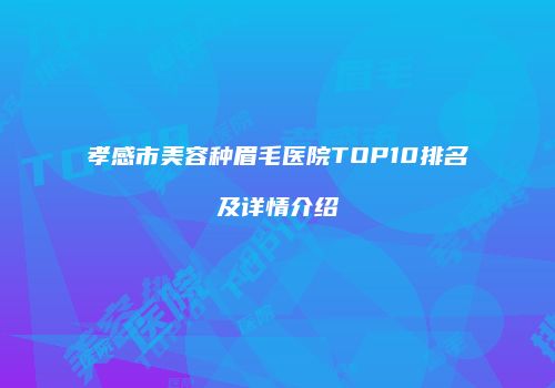 孝感市美容种眉毛医院TOP10排名及详情介绍
