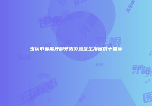 玉溪市萎缩牙龈牙根外露医生排名前十推荐
