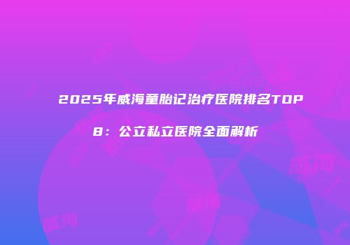 2025年威海童胎记治疗医院排名TOP8：公立私立医院全面解析