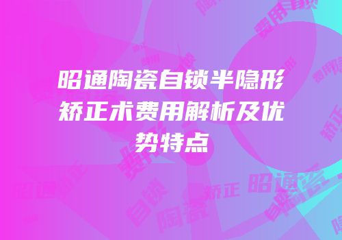 昭通陶瓷自锁半隐形矫正术费用解析及优势特点