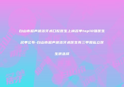 白山市超声波洁牙术口腔医生上榜名单top10强医生名单公布-白山市超声波洁牙术医生有三甲和私立医生供选择