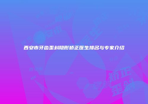 西安市牙齿歪斜隐形矫正医生排名与专家介绍