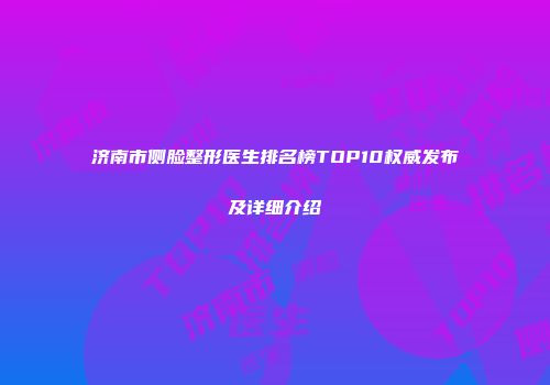 济南市侧脸整形医生排名榜TOP10权威发布及详细介绍