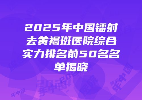 2025年中国镭射去黄褐斑医院综合实力排名前50名名单揭晓
