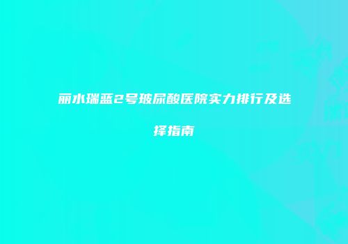 丽水瑞蓝2号玻尿酸医院实力排行及选择指南