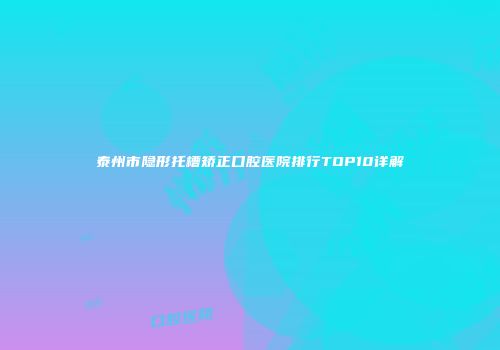 泰州市隐形托槽矫正口腔医院排行TOP10详解