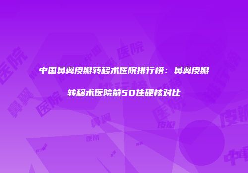 中国鼻翼皮瓣转移术医院排行榜：鼻翼皮瓣转移术医院前50佳硬核对比