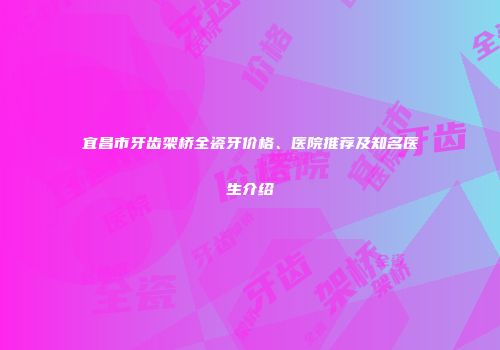 宜昌市牙齿架桥全瓷牙价格、医院推荐及知名医生介绍