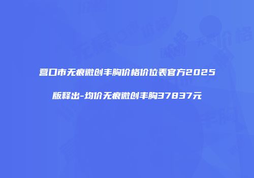 营口市无痕微创丰胸价格价位表官方2025版释出-均价无痕微创丰胸37837元