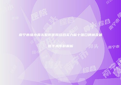 南宁市缩小鼻头整形医院综合实力前十强口碑榜及最佳手术年龄解析