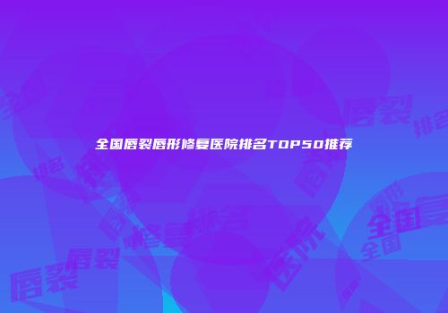 全国唇裂唇形修复医院排名TOP50推荐