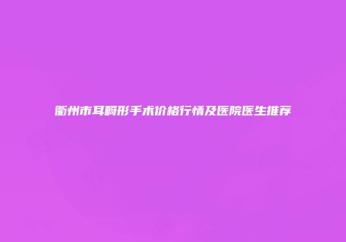 衢州市耳畸形手术价格行情及医院医生推荐