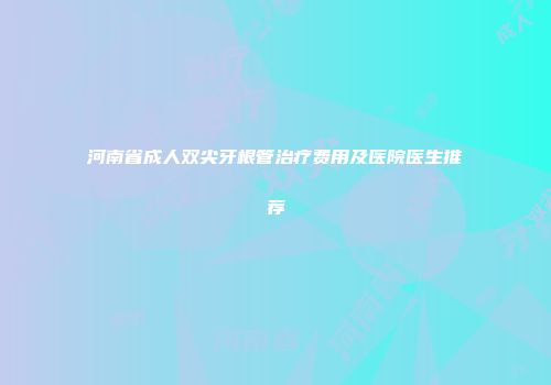 河南省成人双尖牙根管治疗费用及医院医生推荐