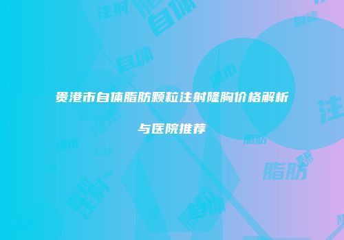 贵港市自体脂肪颗粒注射隆胸价格解析与医院推荐