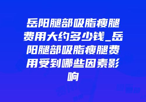 岳阳腿部吸脂瘦腿费用大约多少钱_岳阳腿部吸脂瘦腿费用受到哪些因素影响