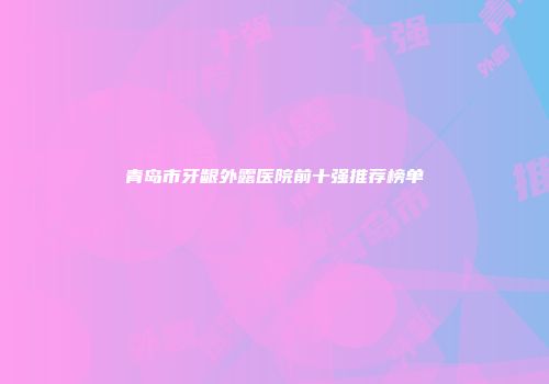 青岛市牙龈外露医院前十强推荐榜单