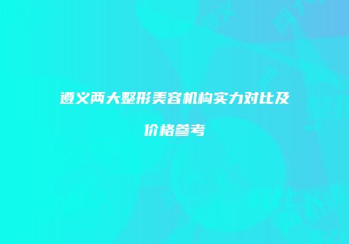 遵义两大整形美容机构实力对比及价格参考