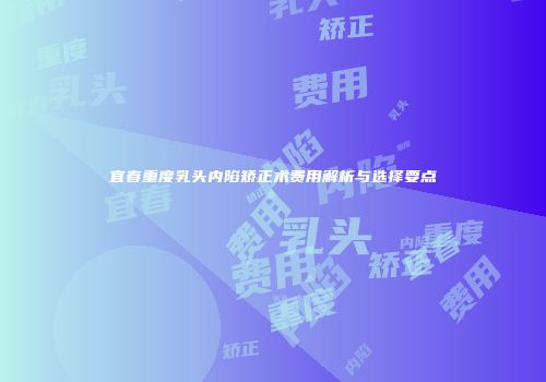 宜春重度乳头内陷矫正术费用解析与选择要点