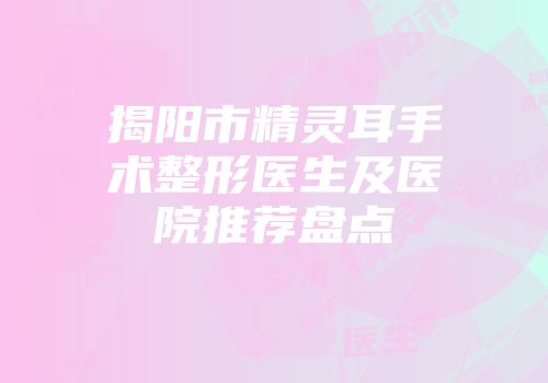揭阳市精灵耳手术整形医生及医院推荐盘点