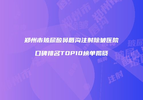 郑州市玻尿酸鼻唇沟注射除皱医院口碑排名TOP10榜单揭晓