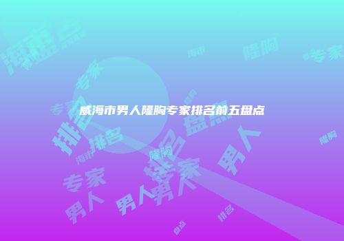 威海市男人隆胸专家排名前五盘点