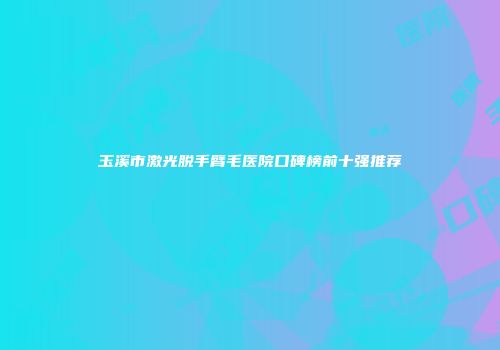 玉溪市激光脱手臂毛医院口碑榜前十强推荐
