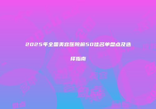 2025年全国美容医院前50佳名单盘点及选择指南