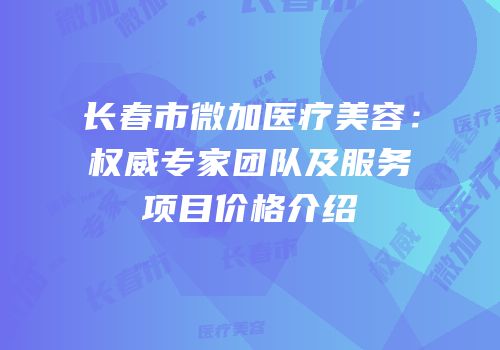 长春市微加医疗美容：权威专家团队及服务项目价格介绍