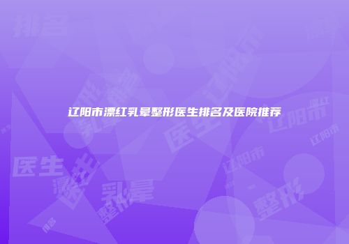 辽阳市漂红乳晕整形医生排名及医院推荐