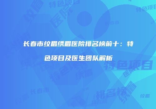 长春市纹眉绣眉医院排名榜前十：特色项目及医生团队解析