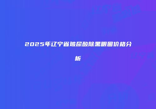 2025年辽宁省玻尿酸除黑眼圈价格分析