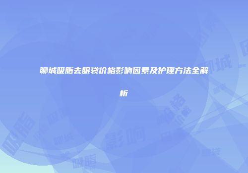 聊城吸脂去眼袋价格影响因素及护理方法全解析