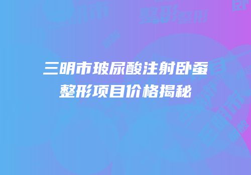 三明市玻尿酸注射卧蚕整形项目价格揭秘