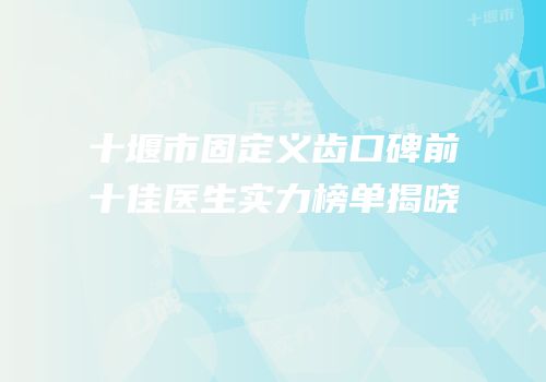 十堰市固定义齿口碑前十佳医生实力榜单揭晓