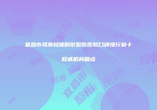 宜昌市耳廓轻度畸形整形医院口碑排行前十权威机构盘点