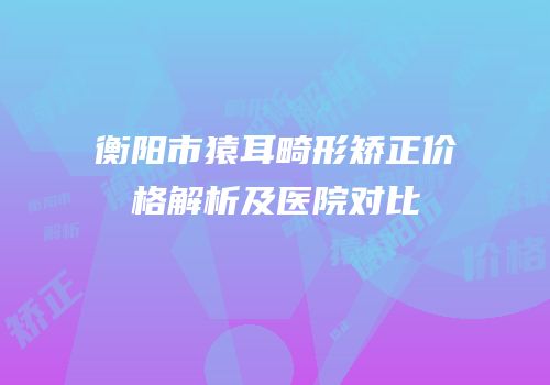 衡阳市猿耳畸形矫正价格解析及医院对比